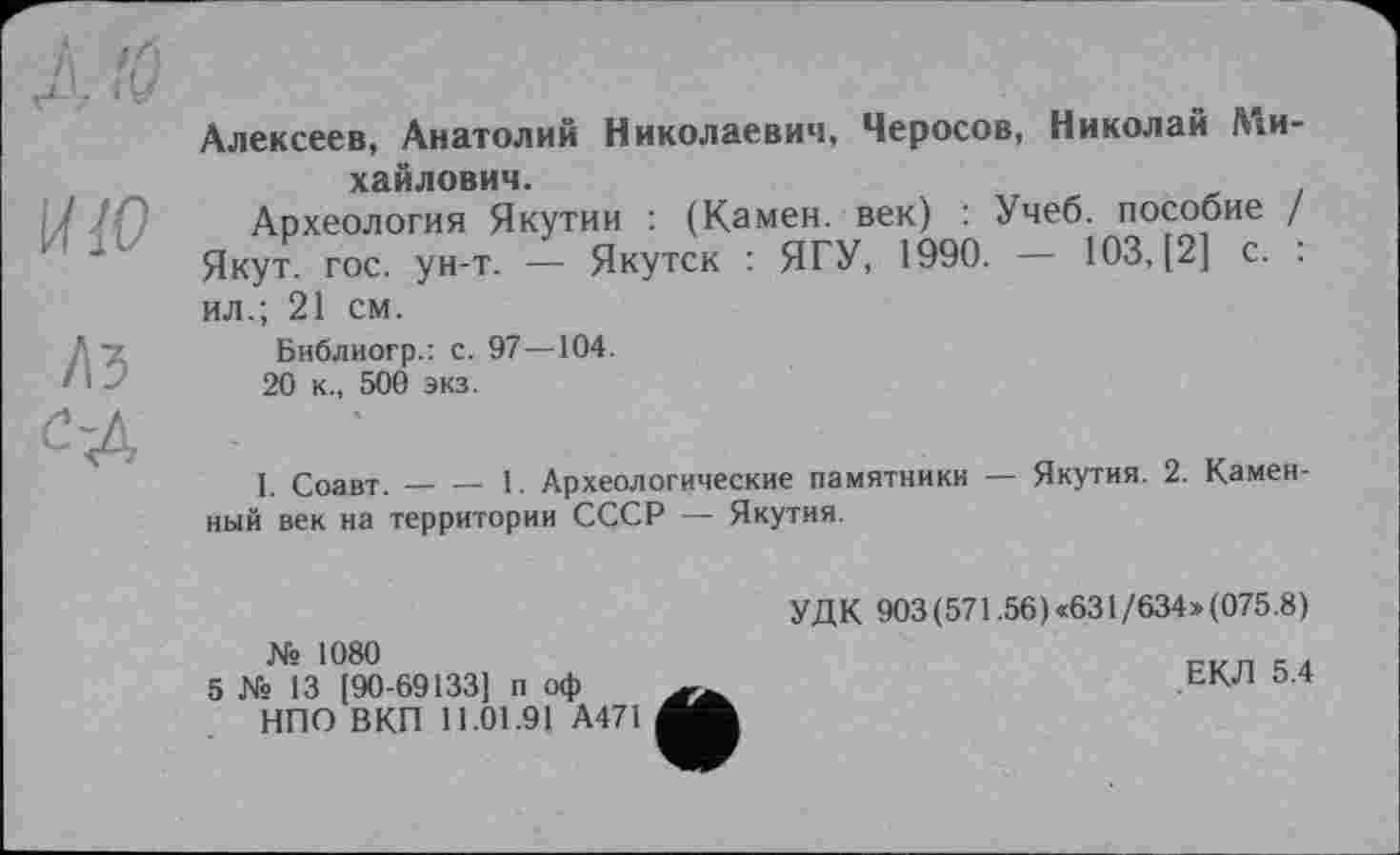 ﻿ЛЮ	Алексеев, Анатолий Николаевич, Черосов, Николай Ми-
Й!0	хайлович. Археология Якутии : (Камен, век) : Учеб, пособие / Якут. гос. ун-т. — Якутск : ЯГУ, 1990. — 103, [2] с. : ил.; 21 см.
ЛЗ с-д	Библиогр.: с. 97—104. 20 к., 500 экз. I. Соавт.	1. Археологические памятники — Якутия. 2. Камен- ный век на территории СССР — Якутия. УДК 903(571.56)*631/634»(075.8) № 1080 5 № 13 [90-69133] п оф	ЕКЛ 5.4 НПО ВКП 11.01.91 А471